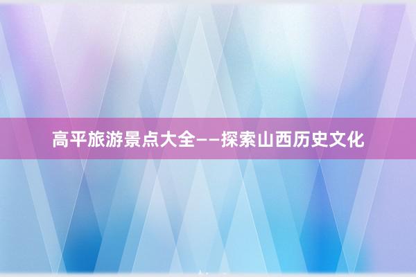 高平旅游景点大全——探索山西历史文化