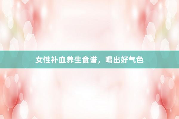 女性补血养生食谱，喝出好气色