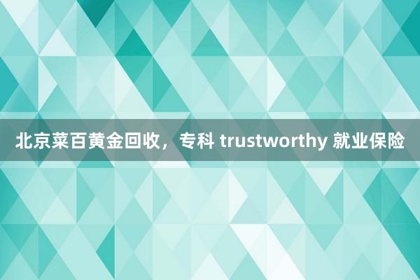 北京菜百黄金回收，专科 trustworthy 就业保险