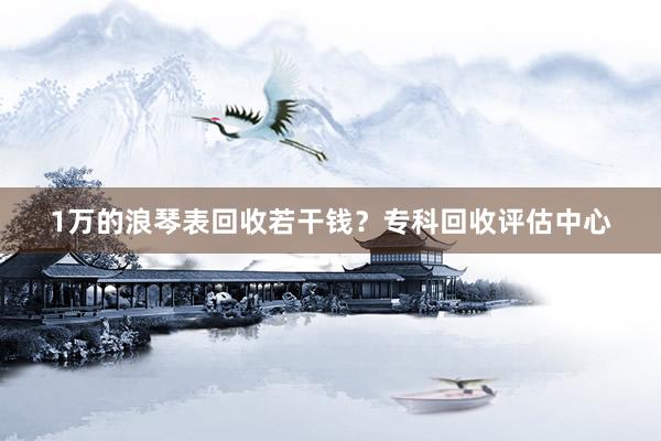 1万的浪琴表回收若干钱？专科回收评估中心