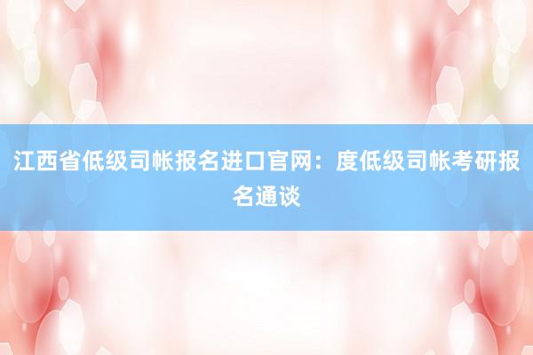 江西省低级司帐报名进口官网：度低级司帐考研报名通谈