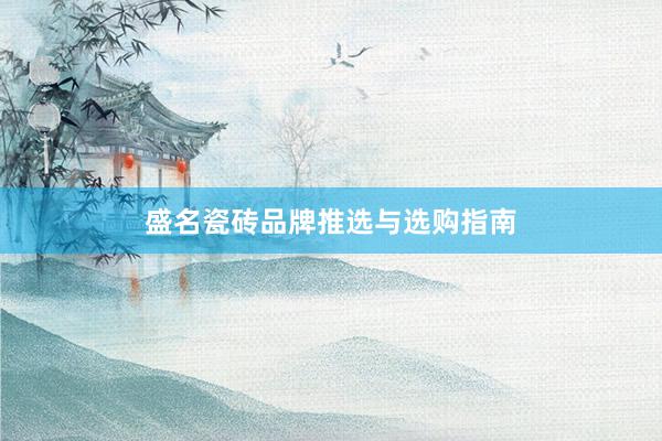 盛名瓷砖品牌推选与选购指南