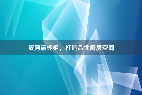 皮阿诺橱柜，打造品性厨房空间